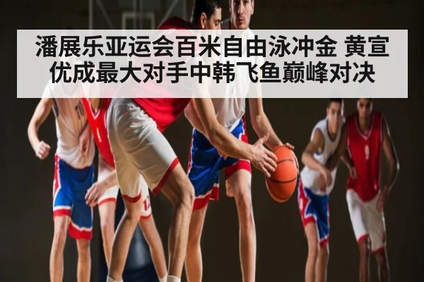 潘展乐亚运会百米自由泳冲金 黄宣优成最大对手中韩飞鱼巅峰对决
