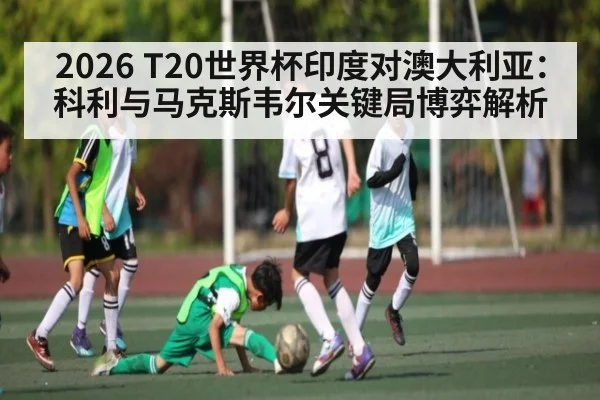2026 T20世界杯印度对澳大利亚：科利与马克斯韦尔关键局博弈解析